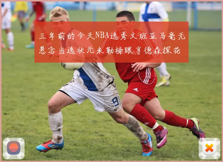 三年前的今天NBA选秀文班亚马毫无悬念当选状元米勒榜眼亨德森探花成就传奇时刻