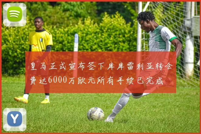 皇马正式宣布签下库库雷利亚转会费达6000万欧元所有手续已完成
