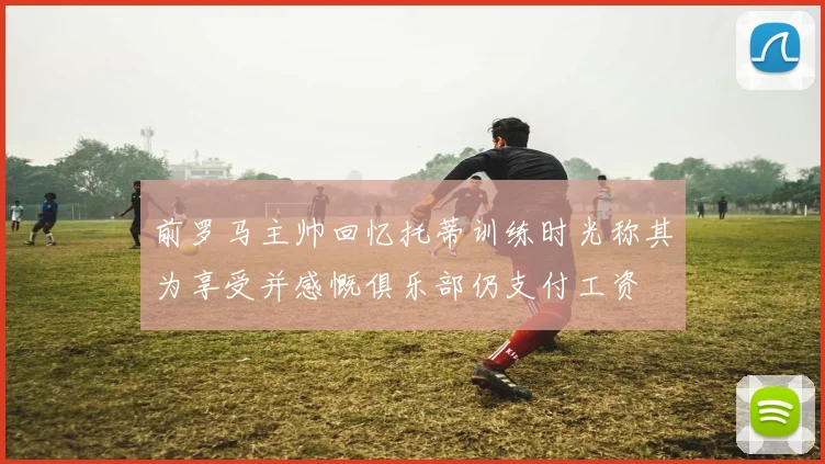 前罗马主帅回忆托蒂训练时光称其为享受并感慨俱乐部仍支付工资