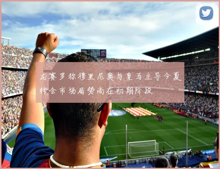 龙赛罗称穆里尼奥与皇马主导今夏转会市场局势尚在初期阶段