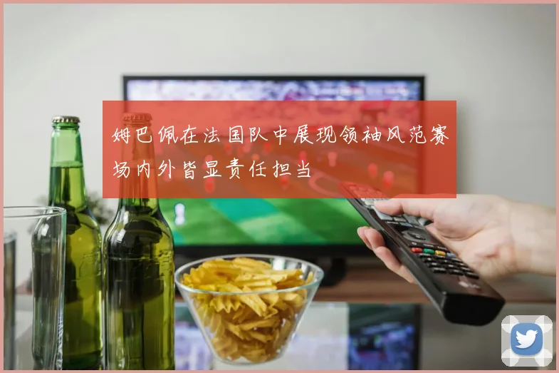 姆巴佩在法国队中展现领袖风范赛场内外皆显责任担当