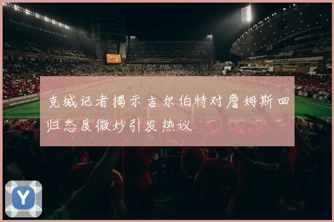克城记者揭示吉尔伯特对詹姆斯回归态度微妙引发热议