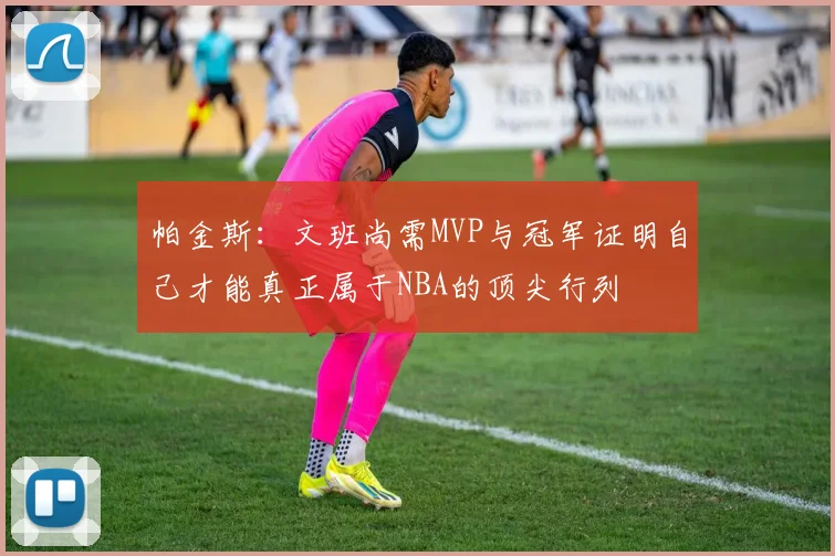 帕金斯：文班尚需MVP与冠军证明自己才能真正属于NBA的顶尖行列