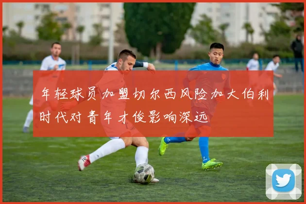 年轻球员加盟切尔西风险加大伯利时代对青年才俊影响深远