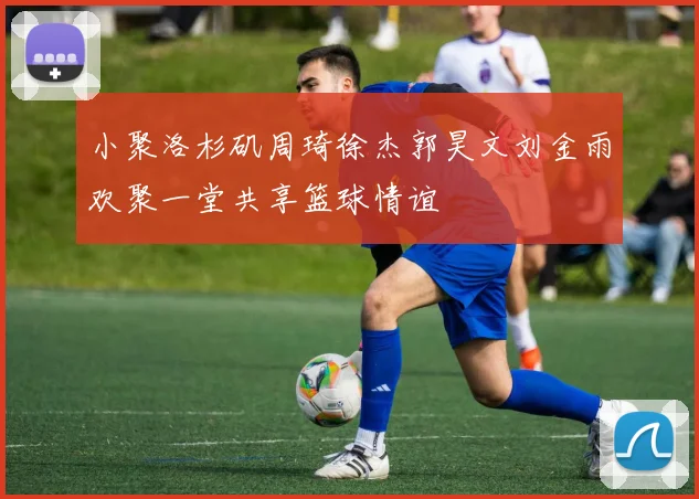 小聚洛杉矶周琦徐杰郭昊文刘金雨欢聚一堂共享篮球情谊