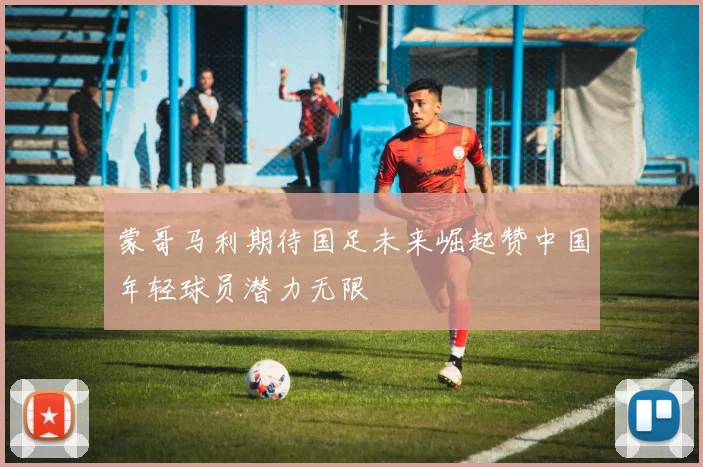 蒙哥马利期待国足未来崛起赞中国年轻球员潜力无限