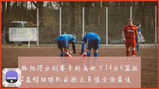 韩旭得分创赛季新高砍下14分6篮板2盖帽助球队获胜正负值全场最佳