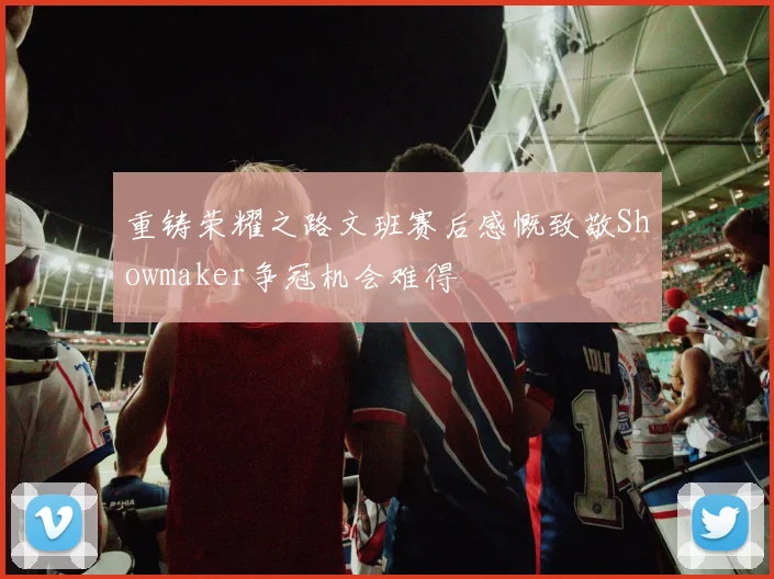 重铸荣耀之路文班赛后感慨致敬Showmaker争冠机会难得