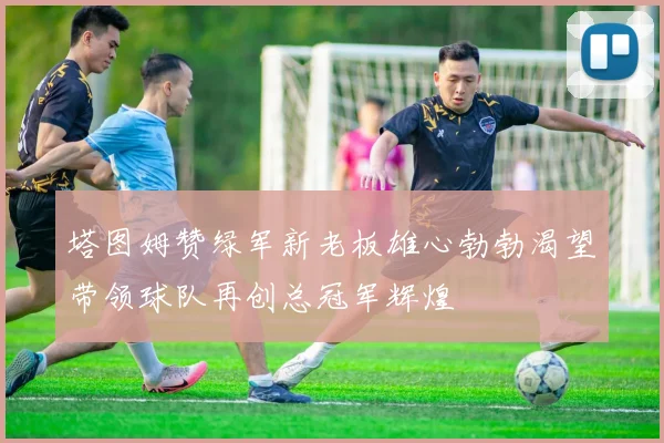 塔图姆赞绿军新老板雄心勃勃渴望带领球队再创总冠军辉煌