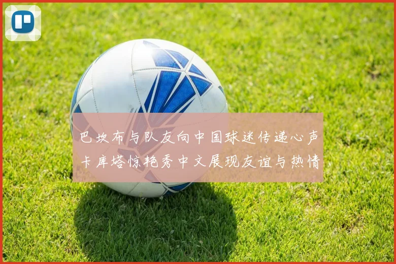 巴坎布与队友向中国球迷传递心声卡库塔惊艳秀中文展现友谊与热情