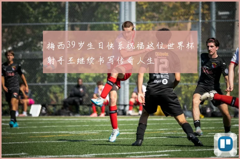 梅西39岁生日快乐祝福这位世界杯射手王继续书写传奇人生