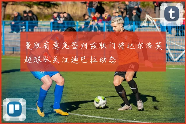 曼联有意免签利兹联门将达尔洛英超球队关注迪巴拉动态