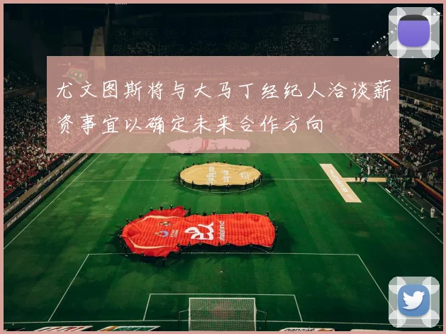 尤文图斯将与大马丁经纪人洽谈薪资事宜以确定未来合作方向