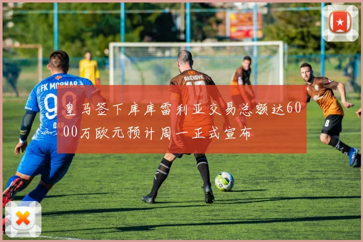 皇马签下库库雷利亚交易总额达6000万欧元预计周一正式宣布