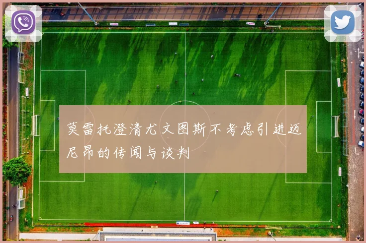 莫雷托澄清尤文图斯不考虑引进迈尼昂的传闻与谈判